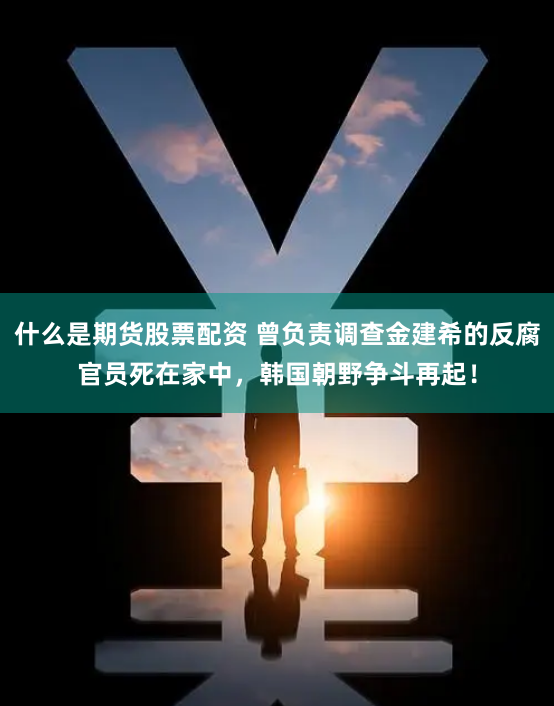 什么是期货股票配资 曾负责调查金建希的反腐官员死在家中，韩国朝野争斗再起！