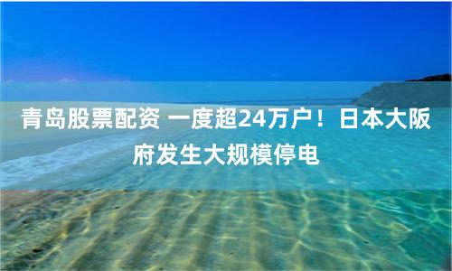 青岛股票配资 一度超24万户！日本大阪府发生大规模停电