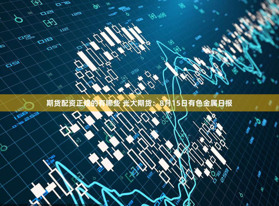 期货配资正规的有哪些 光大期货：8月15日有色金属日报
