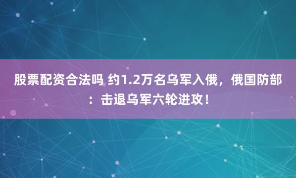 股票配资合法吗 约1.2万名乌军入俄，俄国防部：击退乌军六轮进攻！