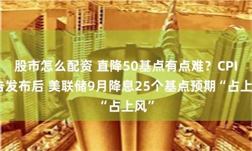 股市怎么配资 直降50基点有点难？CPI报告发布后 美联储9月降息25个基点预期“占上风”