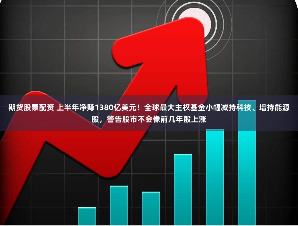 期货股票配资 上半年净赚1380亿美元！全球最大主权基金小幅减持科技、增持能源股，警告股市不会像前几年般上涨