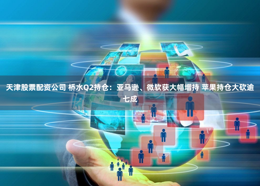 天津股票配资公司 桥水Q2持仓：亚马逊、微软获大幅增持 苹果持仓大砍逾七成