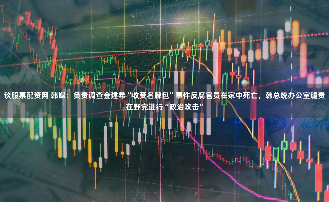 谈股票配资网 韩媒：负责调查金建希“收受名牌包”事件反腐官员在家中死亡，韩总统办公室谴责在野党进行“政治攻击”