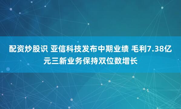 配资炒股识 亚信科技发布中期业绩 毛利7.38亿元三新业务保持双位数增长