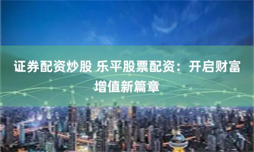 证券配资炒股 乐平股票配资：开启财富增值新篇章