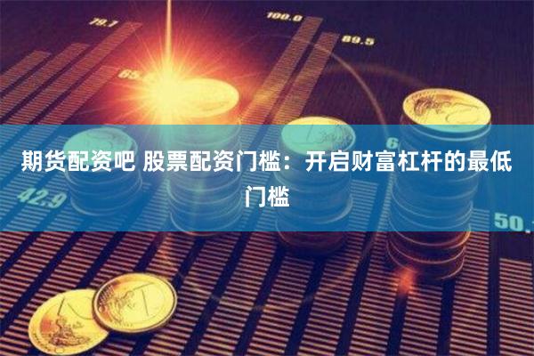 期货配资吧 股票配资门槛：开启财富杠杆的最低门槛