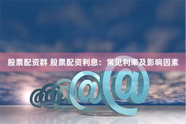 股票配资群 股票配资利息：常见利率及影响因素