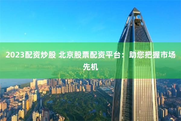 2023配资炒股 北京股票配资平台：助您把握市场先机