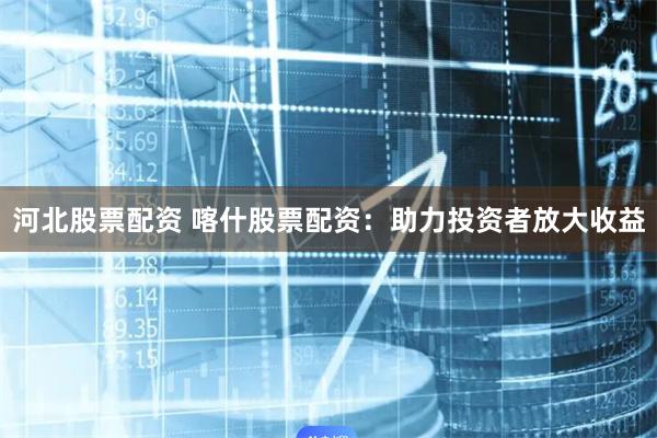 河北股票配资 喀什股票配资：助力投资者放大收益