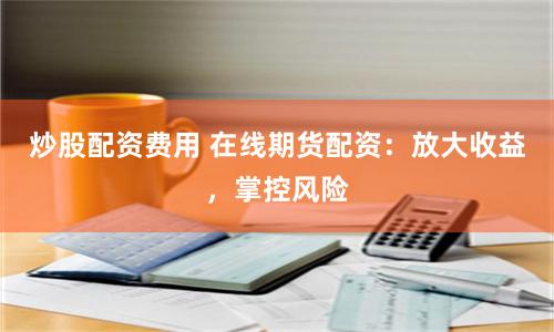 炒股配资费用 在线期货配资：放大收益，掌控风险