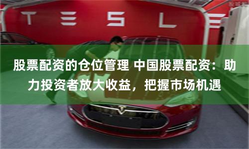 股票配资的仓位管理 中国股票配资：助力投资者放大收益，把握市场机遇