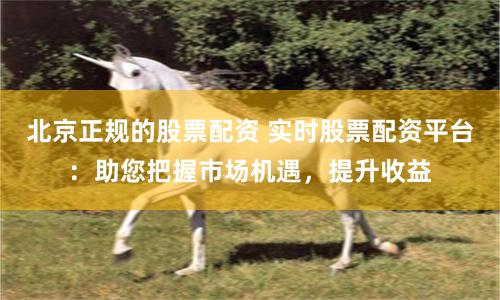 北京正规的股票配资 实时股票配资平台：助您把握市场机遇，提升收益